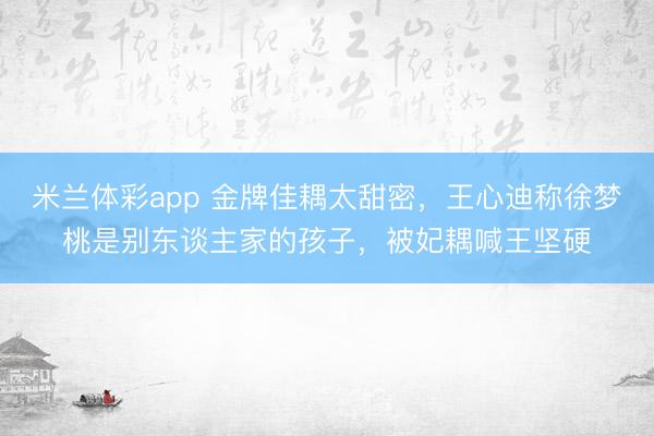 米兰体彩app 金牌佳耦太甜密，王心迪称徐梦桃是别东谈主家的孩子，被妃耦喊王坚硬
