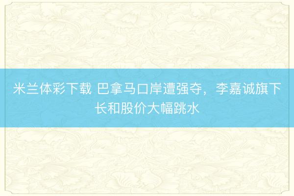 米兰体彩下载 巴拿马口岸遭强夺，李嘉诚旗下长和股价大幅跳水