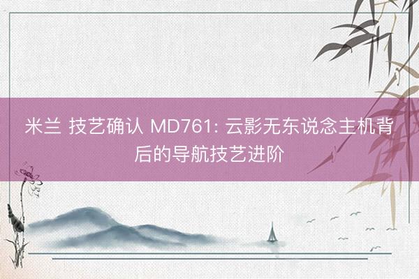 米兰 技艺确认 MD761: 云影无东说念主机背后的导航技艺进阶