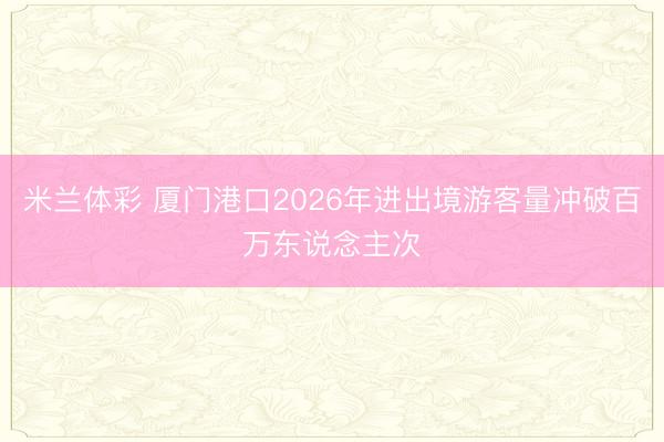 米兰体彩 厦门港口2026年进出境游客量冲破百万东说念主次