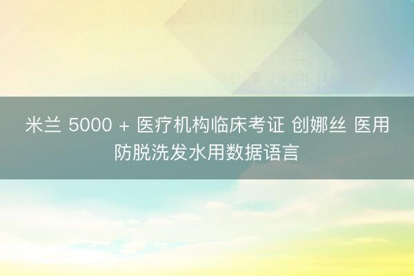 米兰 5000 + 医疗机构临床考证 创娜丝 医用防脱洗发水用数据语言