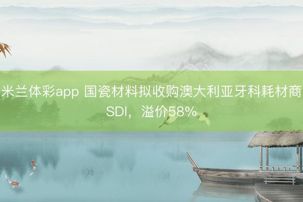 米兰体彩app 国瓷材料拟收购澳大利亚牙科耗材商SDI,溢价58%