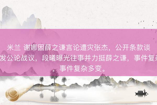 米兰 谢娜因薛之谦言论遭灾张杰，公开条款谈歉，激发公论战议，段曦曝光往事并力挺薛之谦，事件复杂多变。