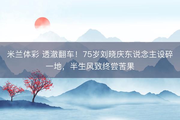 米兰体彩 透澈翻车！75岁刘晓庆东说念主设碎一地，半生风致终尝苦果