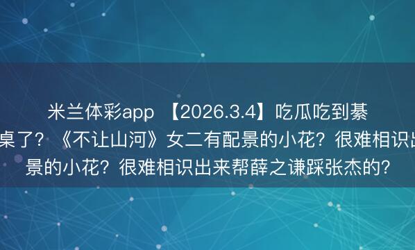 米兰体彩app 【2026.3.4】吃瓜吃到綦好意思合？王天辰算上桌了？《不让山河》女二有配景的小花？很难相识出来帮薛之谦踩张杰的？