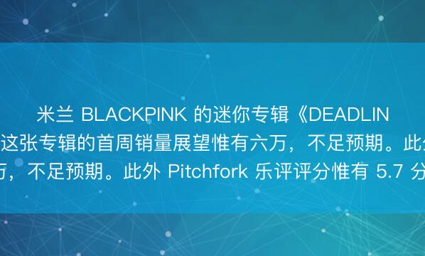 米兰 BLACKPINK 的迷你专辑《DEADLINE》在好意思国不足预期！这张专辑的首周销量展望惟有六万，不足预期。此外 Pitchfork 乐评评分惟有 5.7 分。