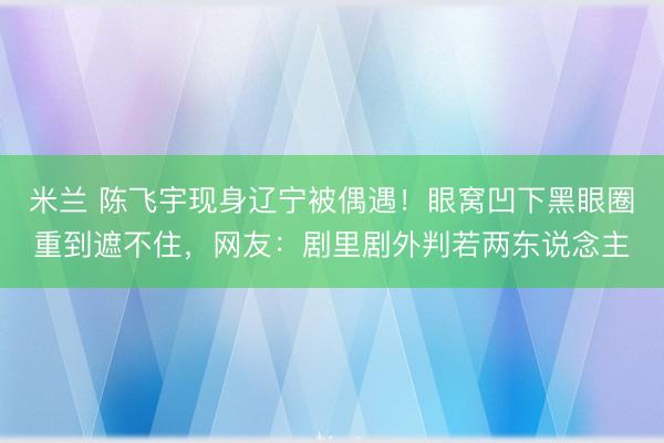 米兰 陈飞宇现身辽宁被偶遇！眼窝凹下黑眼圈重到遮不住，网友：剧里剧外判若两东说念主