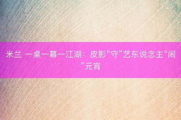 米兰 一桌一幕一江湖：皮影“守”艺东说念主“闹”元宵