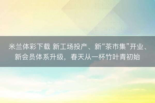 米兰体彩下载 新工场投产、新“茶市集”开业、新会员体系升级，春天从一杯竹叶青初始