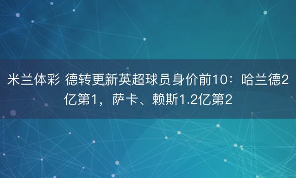 米兰体彩 德转更新英超球员身价前10：哈兰德2亿第1，萨卡、赖斯1.2亿第2