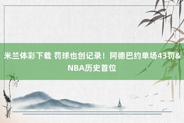 米兰体彩下载 罚球也创记录！阿德巴约单场43罚&NBA历史首位