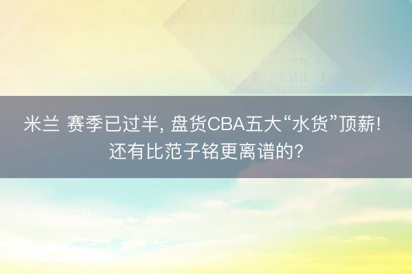 米兰 赛季已过半， 盘货CBA五大“水货”顶薪! 还有比范子铭更离谱的?