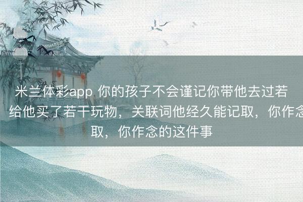 米兰体彩app 你的孩子不会谨记你带他去过若干场地玩，给他买了若干玩物，关联词他经久能记取，你作念的这件事