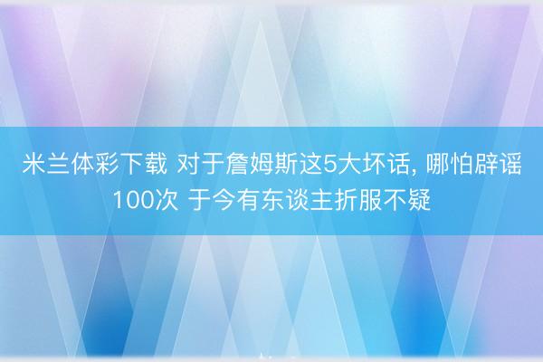 米兰体彩下载 对于詹姆斯这5大坏话， 哪怕辟谣100次 于今有东谈主折服不疑