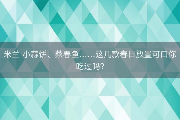 米兰 小蒜饼、蒸春鱼……这几款春日放置可口你吃过吗？