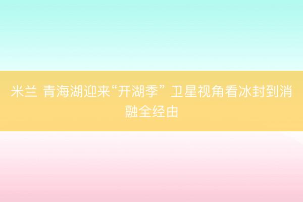 米兰 青海湖迎来“开湖季” 卫星视角看冰封到消融全经由