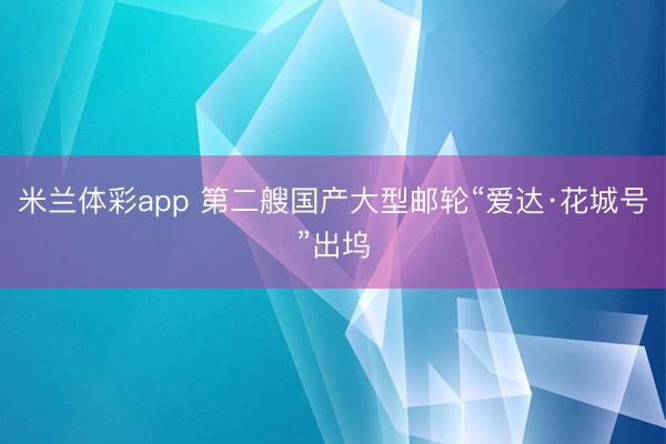 米兰体彩app 第二艘国产大型邮轮“爱达·花城号”出坞