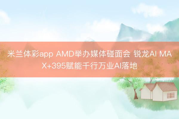 米兰体彩app AMD举办媒体碰面会 锐龙AI MAX+395赋能千行万业AI落地