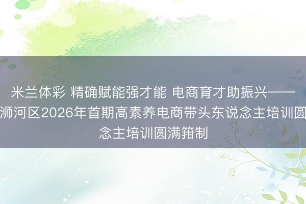 米兰体彩 精确赋能强才能 电商育才助振兴——信阳市浉河区2026年首期高素养电商带头东说念主培训圆满箝制