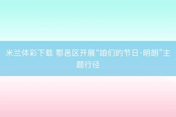米兰体彩下载 鄠邑区开展“咱们的节日·明朗”主题行径