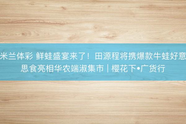 米兰体彩 鲜蛙盛宴来了！田源程将携爆款牛蛙好意思食亮相华农端淑集市 | 樱花下•广货行