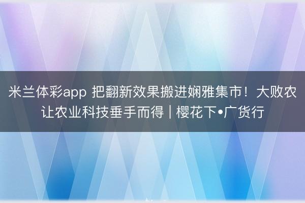 米兰体彩app 把翻新效果搬进娴雅集市！大败农让农业科技垂手而得 | 樱花下•广货行