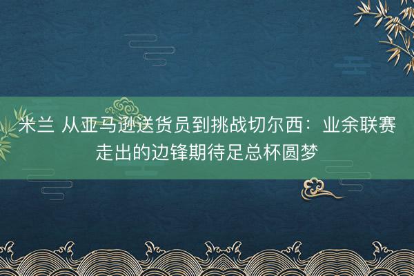 米兰 从亚马逊送货员到挑战切尔西:业余联赛走出的边锋期待足总杯圆梦