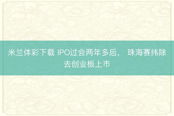 米兰体彩下载 IPO过会两年多后, 珠海赛纬除去创业板上市