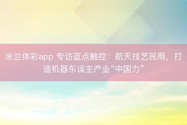 米兰体彩app 专访蓝点触控:航天技艺民用,打造机器东谈主产业“中国力”
