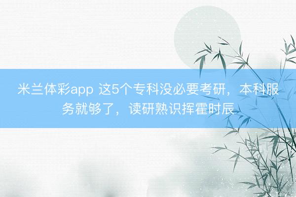 米兰体彩app 这5个专科没必要考研,本科服务就够了,读研熟识挥霍时辰