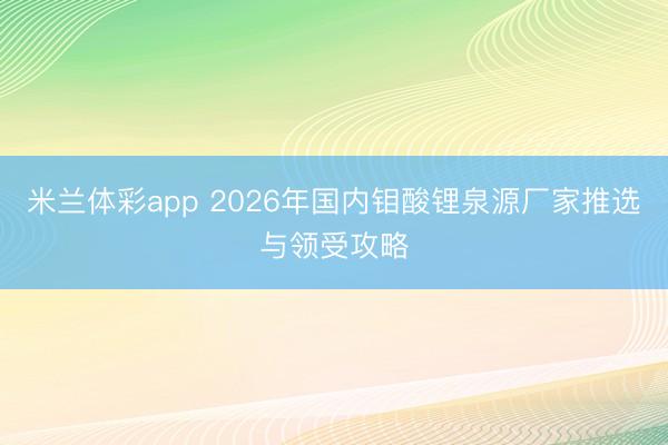 米兰体彩app 2026年国内钼酸锂泉源厂家推选与领受攻略
