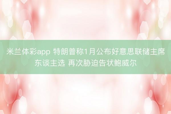 米兰体彩app 特朗普称1月公布好意思联储主席东谈主选 再次胁迫告状鲍威尔