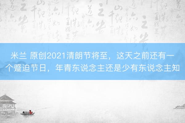 米兰 原创2021清朗节将至,这天之前还有一个蹙迫节日,年青东说念主还是少有东说念主知