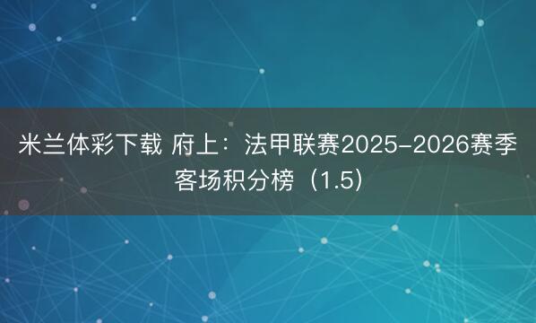 米兰体彩下载 府上:法甲联赛2025-2026赛季客场积分榜(1.5)