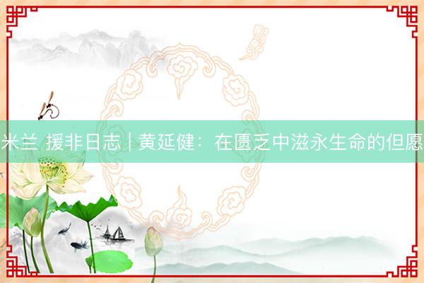 米兰 援非日志 | 黄延健:在匮乏中滋永生命的但愿