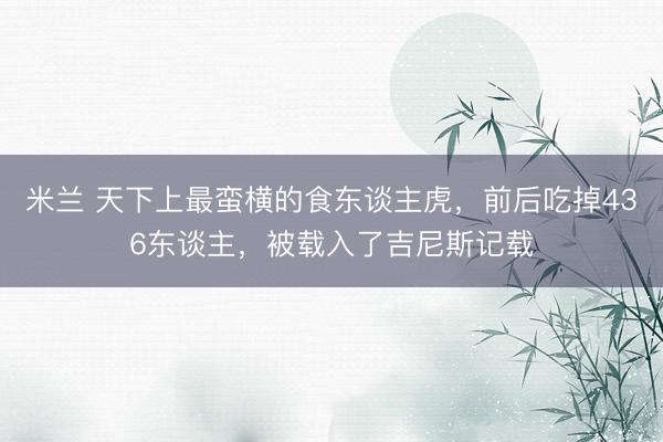 米兰 天下上最蛮横的食东谈主虎,前后吃掉436东谈主,被载入了吉尼斯记载