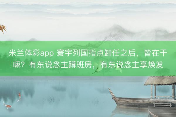 米兰体彩app 寰宇列国指点卸任之后，皆在干嘛？有东说念主蹲班房，有东说念主享焕发