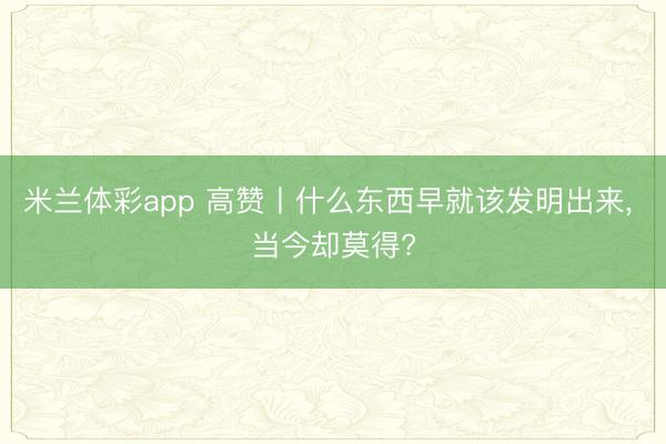 米兰体彩app 高赞丨什么东西早就该发明出来, 当今却莫得?