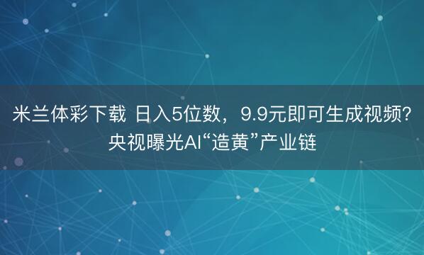 米兰体彩下载 日入5位数，9.9元即可生成视频？央视曝光AI“造黄”产业链