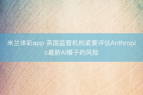 米兰体彩app 英国监管机构紧要评估Anthropic最新AI模子的风险