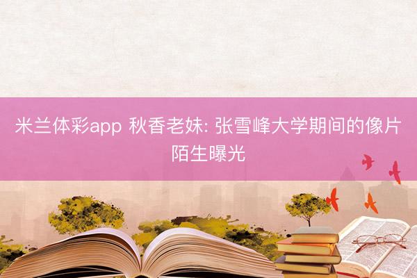 米兰体彩app 秋香老妹: 张雪峰大学期间的像片陌生曝光