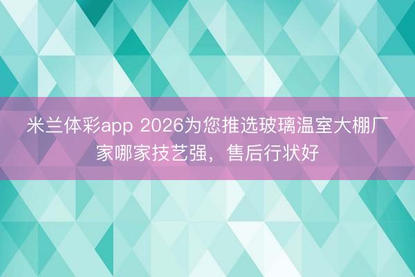 米兰体彩app 2026为您推选玻璃温室大棚厂家哪家技艺强，售后行状好