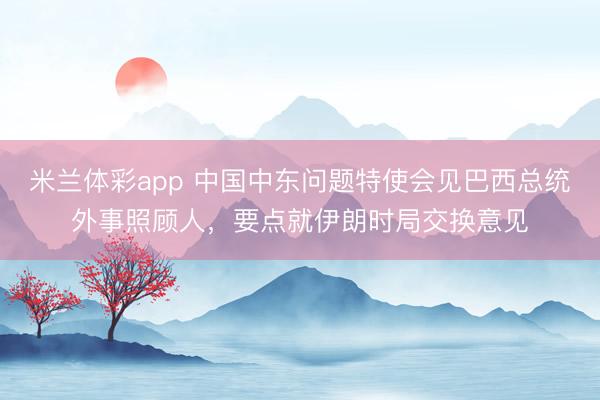 米兰体彩app 中国中东问题特使会见巴西总统外事照顾人，要点就伊朗时局交换意见