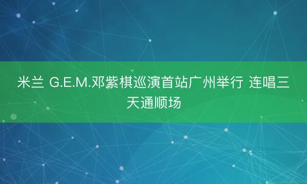 米兰 G.E.M.邓紫棋巡演首站广州举行 连唱三天通顺场