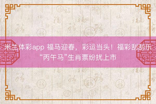 米兰体彩app 福马迎春，彩运当头！福彩刮刮乐“丙午马”生肖票纷扰上市