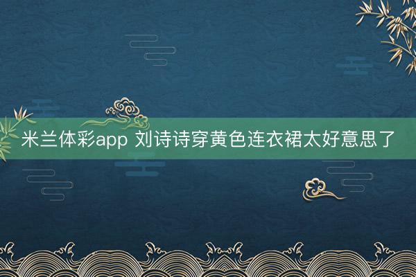 米兰体彩app 刘诗诗穿黄色连衣裙太好意思了