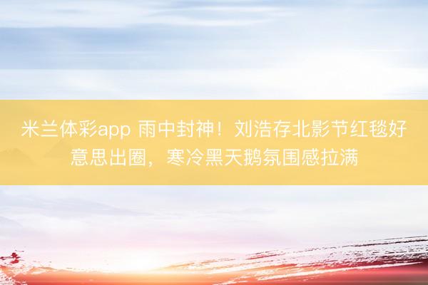 米兰体彩app 雨中封神！刘浩存北影节红毯好意思出圈，寒冷黑天鹅氛围感拉满