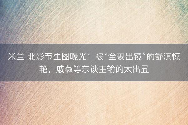 米兰 北影节生图曝光：被“全裹出镜”的舒淇惊艳，戚薇等东谈主输的太出丑