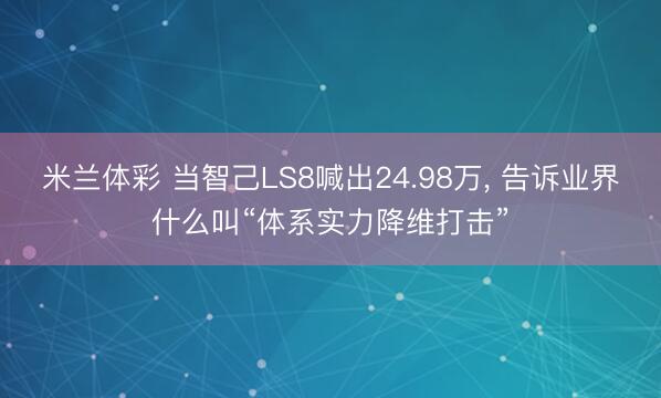 米兰体彩 当智己LS8喊出24.98万， 告诉业界什么叫“体系实力降维打击”
