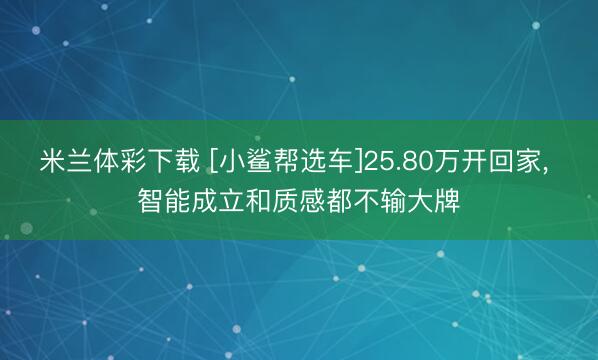 米兰体彩下载 [小鲨帮选车]25.80万开回家， 智能成立和质感都不输大牌